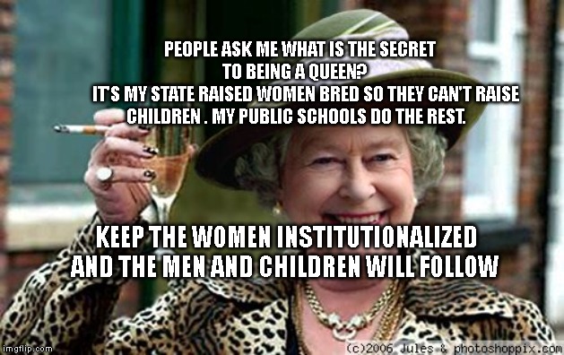 Queen Elizabeth | PEOPLE ASK ME WHAT IS THE SECRET TO BEING A QUEEN?   
   IT'S MY STATE RAISED WOMEN BRED SO THEY CAN'T RAISE CHILDREN . MY PUBLIC SCHOOLS DO THE REST. KEEP THE WOMEN INSTITUTIONALIZED AND THE MEN AND CHILDREN WILL FOLLOW | image tagged in queen elizabeth | made w/ Imgflip meme maker