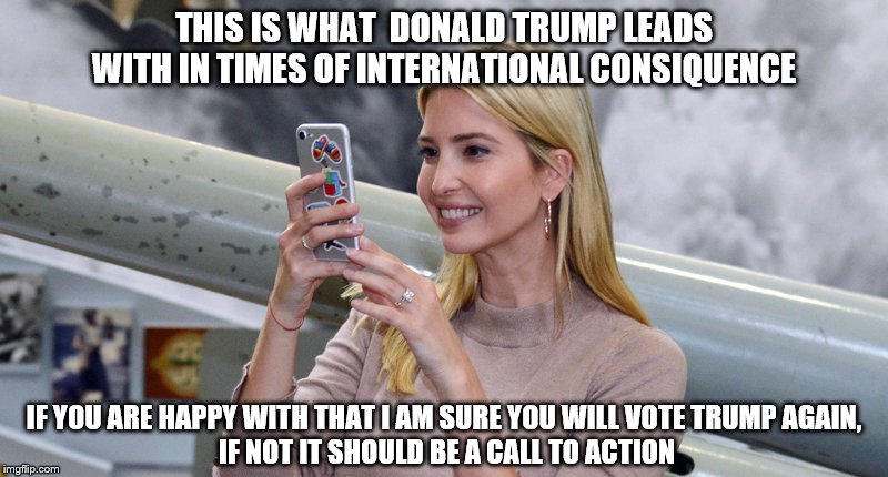 Vote blue no matter who! | THIS IS WHAT  DONALD TRUMP LEADS WITH IN TIMES OF INTERNATIONAL CONSIQUENCE; IF YOU ARE HAPPY WITH THAT I AM SURE YOU WILL VOTE TRUMP AGAIN,
 IF NOT IT SHOULD BE A CALL TO ACTION | image tagged in donald trump,ivanka trump,idiots | made w/ Imgflip meme maker