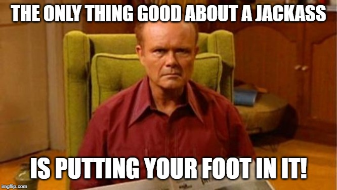 Red Forman Dumbass | THE ONLY THING GOOD ABOUT A JACKASS; IS PUTTING YOUR FOOT IN IT! | image tagged in red forman dumbass | made w/ Imgflip meme maker
