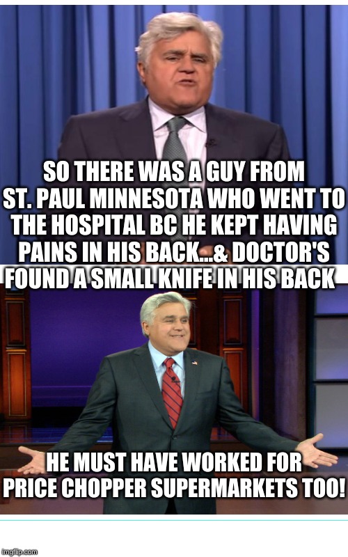 Shout-out to anybody who's been here before! | SO THERE WAS A GUY FROM ST. PAUL MINNESOTA WHO WENT TO THE HOSPITAL BC HE KEPT HAVING PAINS IN HIS BACK...& DOCTOR'S FOUND A SMALL KNIFE IN HIS BACK; HE MUST HAVE WORKED FOR PRICE CHOPPER SUPERMARKETS TOO! | image tagged in memes,jay leno,laughing men in suits,price chopper sucks,grocery store,bitter | made w/ Imgflip meme maker