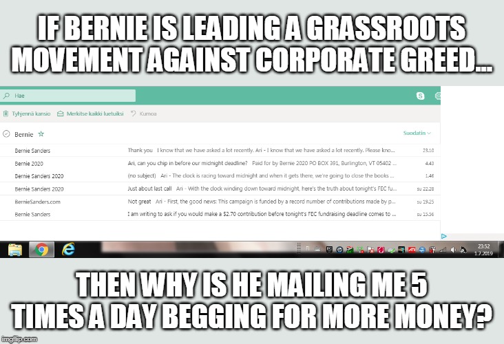 Desperate Bernie |  IF BERNIE IS LEADING A GRASSROOTS MOVEMENT AGAINST CORPORATE GREED... THEN WHY IS HE MAILING ME 5 TIMES A DAY BEGGING FOR MORE MONEY? | image tagged in bernie campaign spam,bernie sanders,wtf bernie sanders,bad luck bernie,weekend at bernie's,gofundme | made w/ Imgflip meme maker