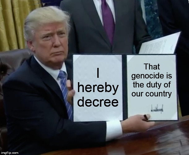 Trump Bill Signing | I hereby decree; That genocide is the duty of our country | image tagged in memes,trump bill signing,genocide,mass murder,murder,omnicide | made w/ Imgflip meme maker