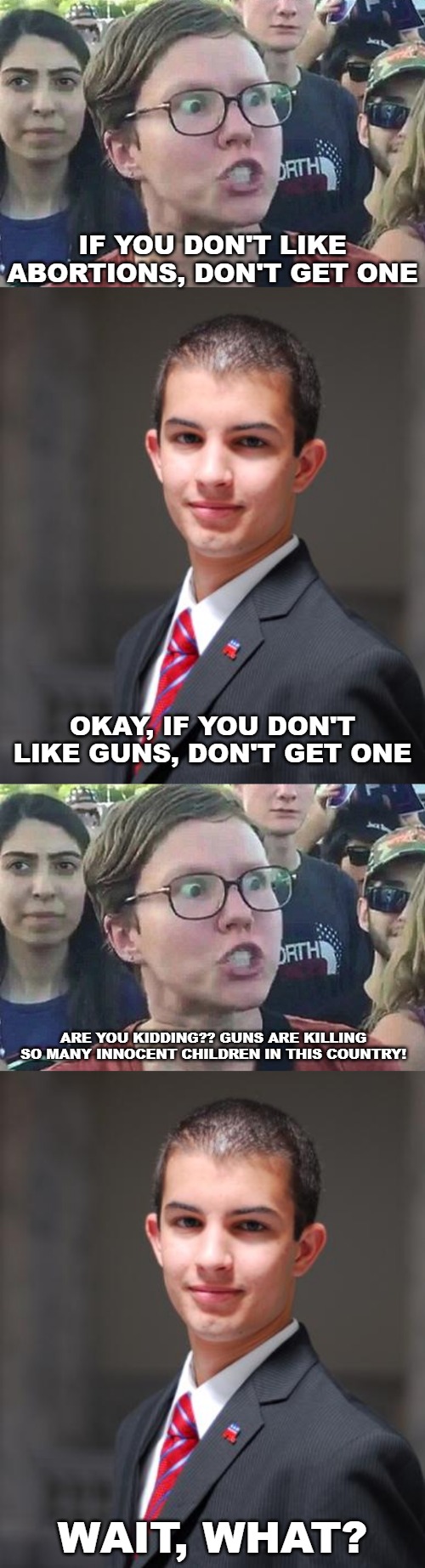 IF YOU DON'T LIKE ABORTIONS, DON'T GET ONE; OKAY, IF YOU DON'T LIKE GUNS, DON'T GET ONE; ARE YOU KIDDING?? GUNS ARE KILLING SO MANY INNOCENT CHILDREN IN THIS COUNTRY! WAIT, WHAT? | image tagged in college conservative,triggered liberal,abortion,second amendment | made w/ Imgflip meme maker
