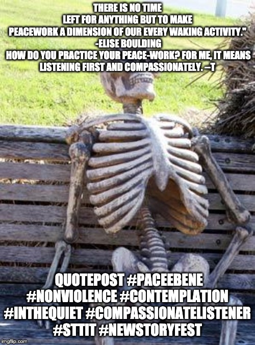Waiting Skeleton Meme | THERE IS NO TIME LEFT FOR ANYTHING BUT TO MAKE PEACEWORK A DIMENSION OF OUR EVERY WAKING ACTIVITY."

 -ELISE BOULDING

 HOW DO YOU PRACTICE YOUR PEACE-WORK? FOR ME, IT MEANS LISTENING FIRST AND COMPASSIONATELY. --T; QUOTEPOST #PACEEBENE #NONVIOLENCE #CONTEMPLATION #INTHEQUIET #COMPASSIONATELISTENER #STTIT #NEWSTORYFEST | image tagged in memes,waiting skeleton | made w/ Imgflip meme maker