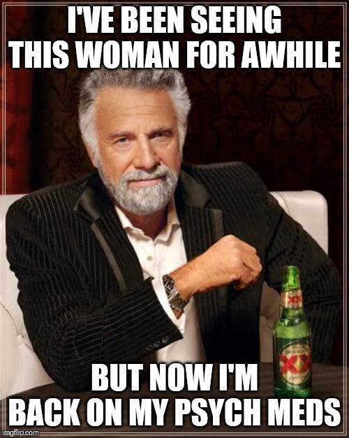 The Most Interesting Man In The World | I'VE BEEN SEEING THIS WOMAN FOR AWHILE; BUT NOW I'M BACK ON MY PSYCH MEDS | image tagged in memes,the most interesting man in the world | made w/ Imgflip meme maker