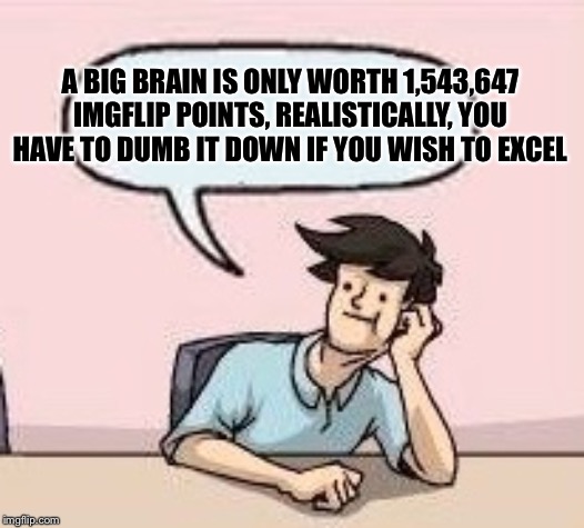 Boardroom Suggestion Guy | A BIG BRAIN IS ONLY WORTH 1,543,647 IMGFLIP POINTS, REALISTICALLY, YOU HAVE TO DUMB IT DOWN IF YOU WISH TO EXCEL | image tagged in boardroom suggestion guy | made w/ Imgflip meme maker