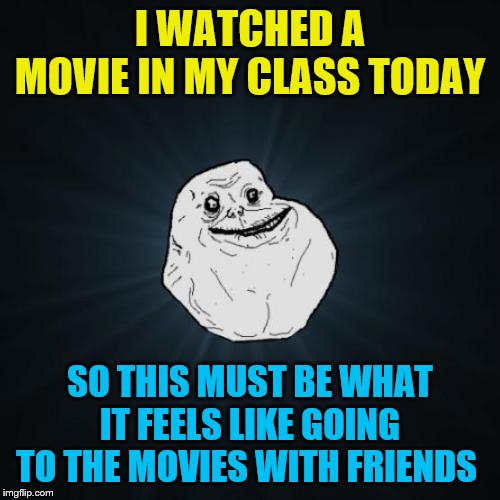 Forever Alone | I WATCHED A MOVIE IN MY CLASS TODAY; SO THIS MUST BE WHAT IT FEELS LIKE GOING TO THE MOVIES WITH FRIENDS | image tagged in memes,forever alone | made w/ Imgflip meme maker