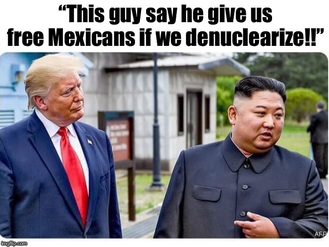 We have a surplus of illegals, no? | “This guy say he give us free Mexicans if we denuclearize!!” | image tagged in maga | made w/ Imgflip meme maker