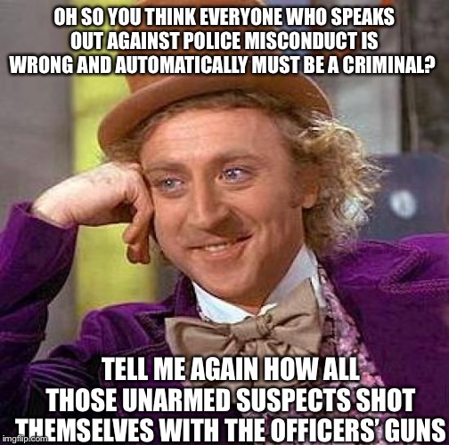 Creepy Condescending Wonka | OH SO YOU THINK EVERYONE WHO SPEAKS OUT AGAINST POLICE MISCONDUCT IS WRONG AND AUTOMATICALLY MUST BE A CRIMINAL? TELL ME AGAIN HOW ALL THOSE UNARMED SUSPECTS SHOT THEMSELVES WITH THE OFFICERS’ GUNS | image tagged in memes,creepy condescending wonka | made w/ Imgflip meme maker