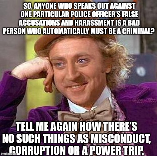 Creepy Condescending Wonka Meme | SO, ANYONE WHO SPEAKS OUT AGAINST ONE PARTICULAR POLICE OFFICER’S FALSE ACCUSATIONS AND HARASSMENT IS A BAD PERSON WHO AUTOMATICALLY MUST BE A CRIMINAL? TELL ME AGAIN HOW THERE’S NO SUCH THINGS AS MISCONDUCT, CORRUPTION OR A POWER TRIP. | image tagged in memes,creepy condescending wonka | made w/ Imgflip meme maker