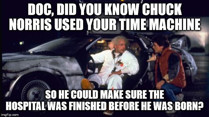 time machine | DOC, DID YOU KNOW CHUCK NORRIS USED YOUR TIME MACHINE SO HE COULD MAKE SURE THE HOSPITAL WAS FINISHED BEFORE HE WAS BORN? | image tagged in time machine | made w/ Imgflip meme maker