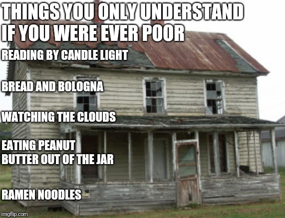 Poor people things | THINGS YOU ONLY UNDERSTAND IF YOU WERE EVER POOR; READING BY CANDLE LIGHT; BREAD AND BOLOGNA; WATCHING THE CLOUDS; EATING PEANUT BUTTER OUT OF THE JAR; RAMEN NOODLES | image tagged in crap shack,poor,lol,crap,no money,hunger | made w/ Imgflip meme maker