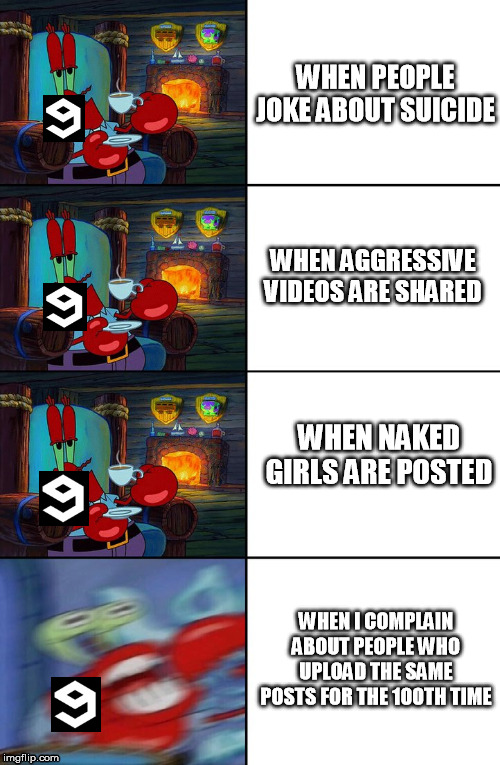 Shocked Mr Krabs | WHEN PEOPLE JOKE ABOUT SUICIDE; WHEN AGGRESSIVE VIDEOS ARE SHARED; WHEN NAKED GIRLS ARE POSTED; WHEN I COMPLAIN ABOUT PEOPLE WHO UPLOAD THE SAME POSTS FOR THE 100TH TIME | image tagged in shocked mr krabs | made w/ Imgflip meme maker