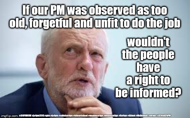 Corbyn - Too old and unfit to be PM | If our PM was observed as too old, forgetful and unfit to do the job; wouldn't the people have a right to be informed? #JC4PMNOW #jc4pm2019 #gtto #jc4pm #cultofcorbyn #labourisdead #weaintcorbyn #wearecorbyn #Corbyn #Abbott #McDonnell #stroke #JC2frail2bPM | image tagged in cultofcorbyn,labourisdead,jc4pmnow gtto jc4pm2019,anti-semite and a racist,corbyn stroke unfit,communist socialist | made w/ Imgflip meme maker
