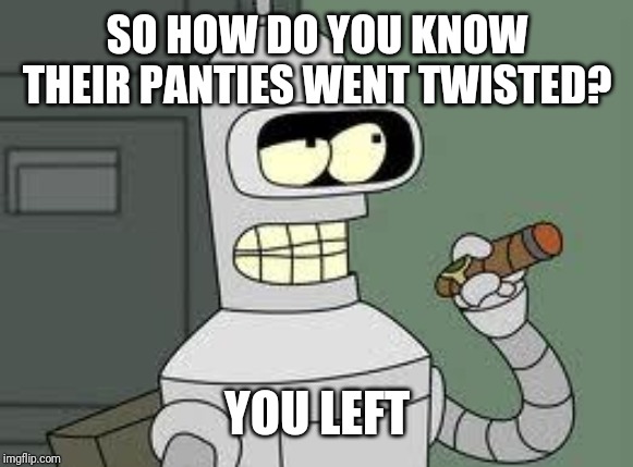 Bender | SO HOW DO YOU KNOW THEIR PANTIES WENT TWISTED? YOU LEFT | image tagged in bender | made w/ Imgflip meme maker