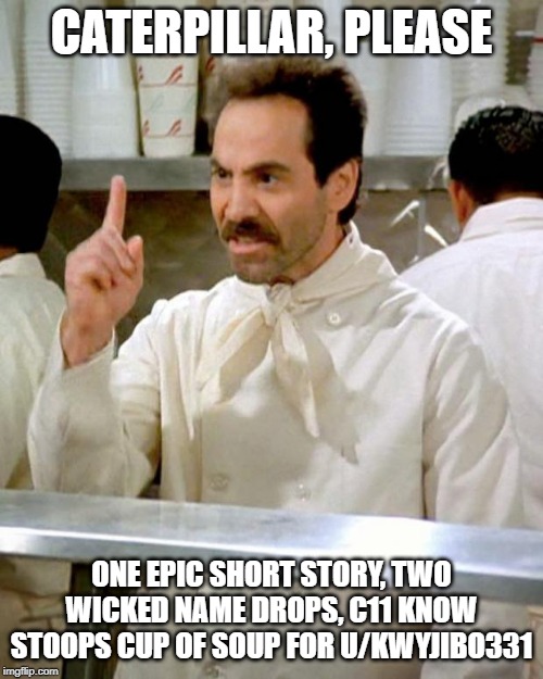 soup nazi | CATERPILLAR, PLEASE; ONE EPIC SHORT STORY, TWO WICKED NAME DROPS, C11 KNOW STOOPS CUP OF SOUP FOR U/KWYJIBO331 | image tagged in soup nazi | made w/ Imgflip meme maker