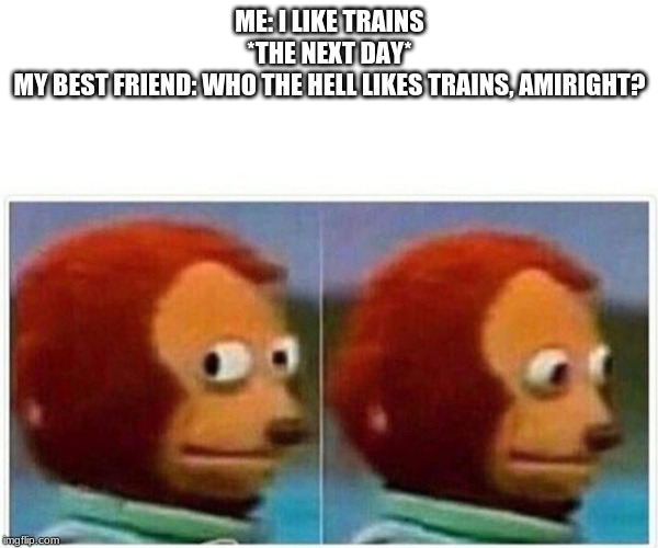 Monkey Puppet Meme | ME: I LIKE TRAINS
*THE NEXT DAY*
MY BEST FRIEND: WHO THE HELL LIKES TRAINS, AMIRIGHT? | image tagged in monkey puppet | made w/ Imgflip meme maker