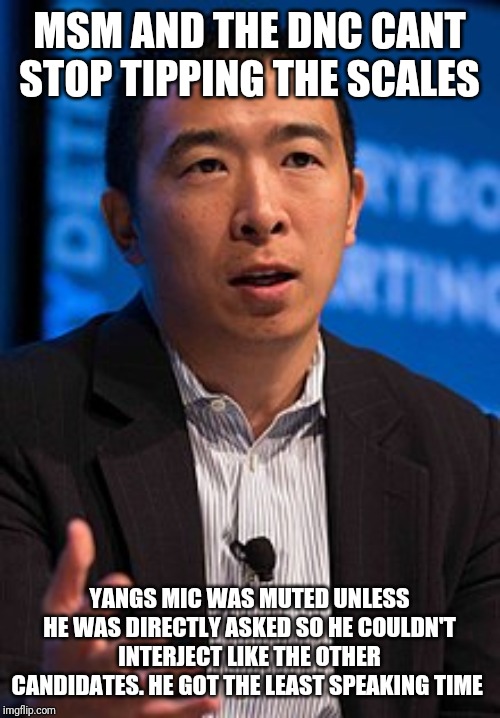 Andrew yang | MSM AND THE DNC CANT STOP TIPPING THE SCALES; YANGS MIC WAS MUTED UNLESS HE WAS DIRECTLY ASKED SO HE COULDN'T INTERJECT LIKE THE OTHER CANDIDATES. HE GOT THE LEAST SPEAKING TIME | image tagged in andrew yang | made w/ Imgflip meme maker
