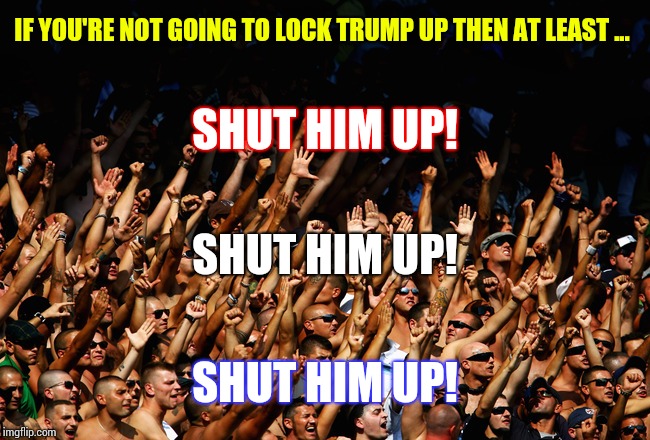 That Man Is A Walking Talking Blonde Joke | IF YOU'RE NOT GOING TO LOCK TRUMP UP THEN AT LEAST ... SHUT HIM UP! SHUT HIM UP! SHUT HIM UP! | image tagged in chant,lock him up,trump unfit unqualified dangerous,memes,obstruction of justice,trump is a moron | made w/ Imgflip meme maker