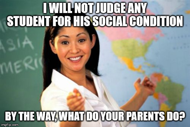 True story here | I WILL NOT JUDGE ANY STUDENT FOR HIS SOCIAL CONDITION; BY THE WAY, WHAT DO YOUR PARENTS DO? | image tagged in memes,unhelpful high school teacher,school,sad but true | made w/ Imgflip meme maker