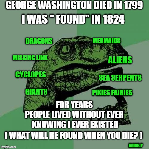 Philosoraptor Meme | GEORGE WASHINGTON DIED IN 1799; I WAS " FOUND" IN 1824; MERMAIDS; DRAGONS; MISSING LINK; ALIENS; GIANTS; CYCLOPES; SEA SERPENTS; PIXIES FAIRIES; FOR YEARS 
PEOPLE LIVED WITHOUT EVER 
KNOWING I EVER EXISTED; ( WHAT WILL BE FOUND WHEN YOU DIE? ); JACOB.P | image tagged in memes,philosoraptor | made w/ Imgflip meme maker