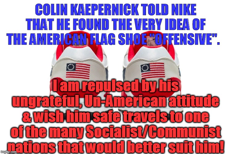 Pick a better country!  Buh bye! | COLIN KAEPERNICK TOLD NIKE THAT HE FOUND THE VERY IDEA OF THE AMERICAN FLAG SHOE "OFFENSIVE". I am repulsed by his ungrateful, Un-American attitude & wish him safe travels to one of the many Socialist/Communist nations that would better suit him! | image tagged in politics,political meme | made w/ Imgflip meme maker
