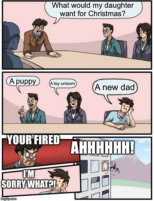 Boardroom Meeting Suggestion Meme | What would my daughter want for Christmas? A puppy; A toy unicorn; A new dad; YOUR FIRED; AHHHHHH! I’M SORRY WHAT?! | image tagged in memes,boardroom meeting suggestion | made w/ Imgflip meme maker