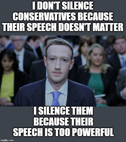 When you know your ideology is untenable and easily disproved. | I DON'T SILENCE CONSERVATIVES BECAUSE THEIR SPEECH DOESN'T MATTER; I SILENCE THEM BECAUSE THEIR SPEECH IS TOO POWERFUL | image tagged in mark zuckerberg testifies | made w/ Imgflip meme maker