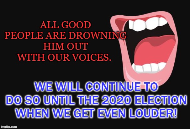 WE WILL GET EVEN LOUDER | ALL GOOD PEOPLE ARE DROWNING HIM OUT WITH OUR VOICES. WE WILL CONTINUE TO DO SO UNTIL THE 2020 ELECTION WHEN WE GET EVEN LOUDER! | image tagged in trump,2020 elections,blue wave | made w/ Imgflip meme maker