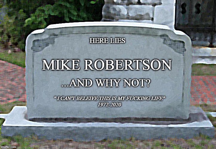 Gravestone | MIKE ROBERTSON; HERE LIES; ...AND WHY NOT? " I CAN'T BELEIVE THIS IS MY FUCKING LIFE"
1972-2020 | image tagged in gravestone | made w/ Imgflip meme maker