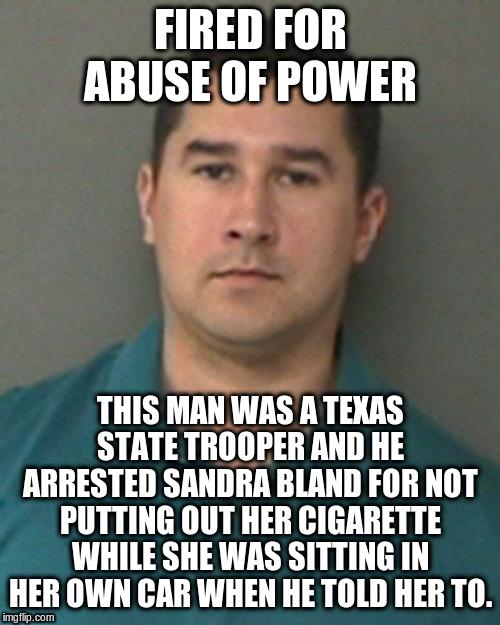FIRED FOR ABUSE OF POWER; THIS MAN WAS A TEXAS STATE TROOPER AND HE ARRESTED SANDRA BLAND FOR NOT PUTTING OUT HER CIGARETTE WHILE SHE WAS SITTING IN HER OWN CAR WHEN HE TOLD HER TO. | image tagged in politics | made w/ Imgflip meme maker