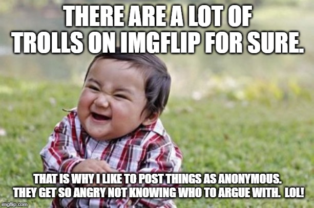 Evil Toddler Meme | THERE ARE A LOT OF TROLLS ON IMGFLIP FOR SURE. THAT IS WHY I LIKE TO POST THINGS AS ANONYMOUS.  THEY GET SO ANGRY NOT KNOWING WHO TO ARGUE WITH.  LOL! | image tagged in memes,evil toddler | made w/ Imgflip meme maker