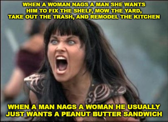 Just sayin'... | WHEN A WOMAN NAGS A MAN SHE WANTS HIM TO FIX THE SHELF, MOW THE YARD, TAKE OUT THE TRASH, AND REMODEL THE KITCHEN; WHEN A MAN NAGS A WOMAN HE USUALLY JUST WANTS A PEANUT BUTTER SANDWICH | image tagged in angry xena | made w/ Imgflip meme maker