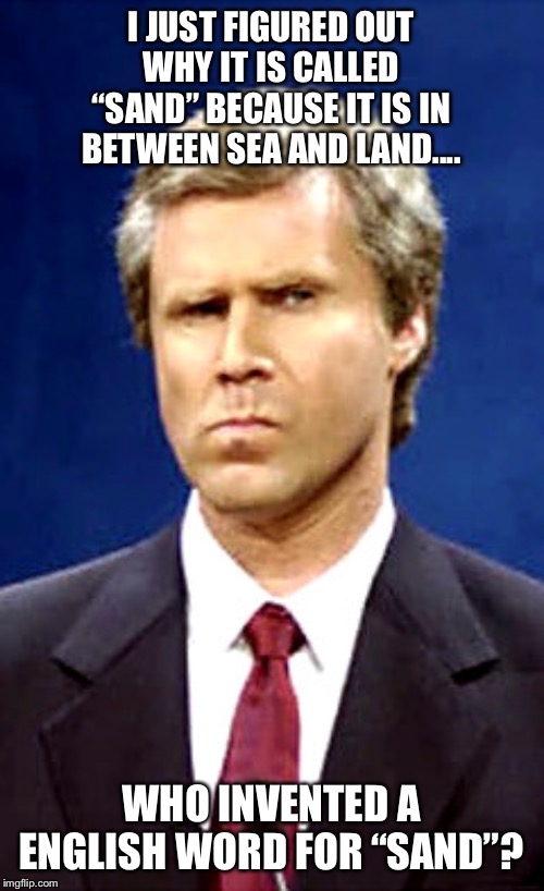 Will Ferrell | I JUST FIGURED OUT WHY IT IS CALLED “SAND” BECAUSE IT IS IN BETWEEN SEA AND LAND.... WHO INVENTED A ENGLISH WORD FOR “SAND”? | image tagged in will ferrell,sand,sea,land,invented,english | made w/ Imgflip meme maker