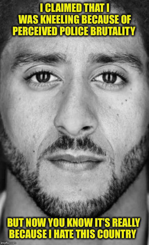 Colin Kaepernick Nike Ad | I CLAIMED THAT I WAS KNEELING BECAUSE OF PERCEIVED POLICE BRUTALITY BUT NOW YOU KNOW IT’S REALLY BECAUSE I HATE THIS COUNTRY | image tagged in colin kaepernick nike ad | made w/ Imgflip meme maker