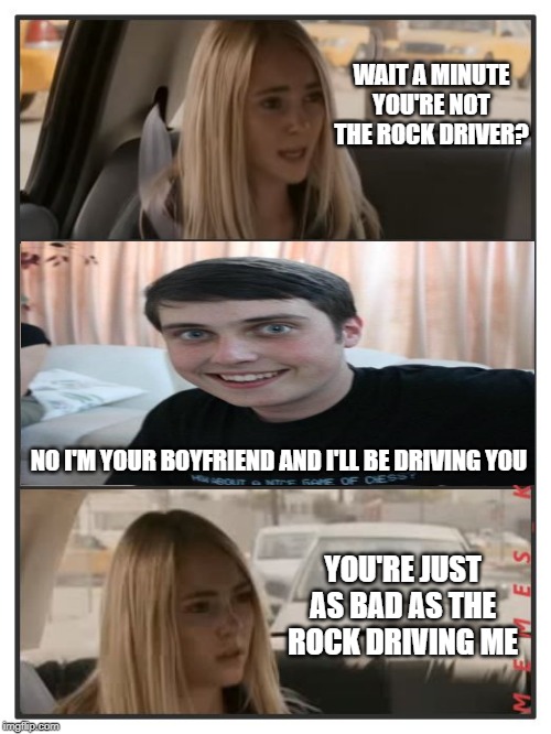 Here's a face we haven't seen in other memes. | WAIT A MINUTE YOU'RE NOT THE ROCK DRIVER? NO I'M YOUR BOYFRIEND AND I'LL BE DRIVING YOU; YOU'RE JUST AS BAD AS THE ROCK DRIVING ME | image tagged in the rock driving - sara reaction,overly attached boyfriend,funny | made w/ Imgflip meme maker
