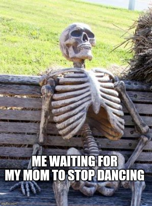 Waiting Skeleton | ME WAITING FOR MY MOM TO STOP DANCING | image tagged in memes,waiting skeleton | made w/ Imgflip meme maker