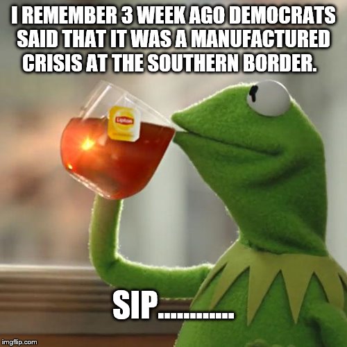 MANUFACTURED CRISIS | I REMEMBER 3 WEEK AGO DEMOCRATS SAID THAT IT WAS A MANUFACTURED CRISIS AT THE SOUTHERN BORDER. SIP...……... | image tagged in but thats none of my business,illegal immigration,congress do your job close loopholes that encourage illegal immigrantion,send | made w/ Imgflip meme maker