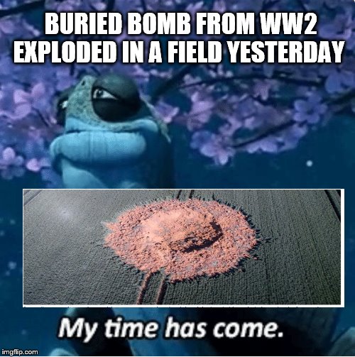 My Time Has Come | BURIED BOMB FROM WW2 EXPLODED IN A FIELD YESTERDAY | image tagged in my time has come | made w/ Imgflip meme maker