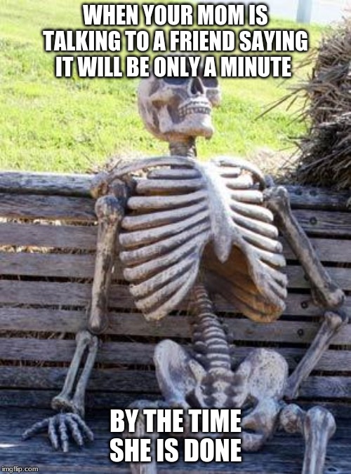 Waiting Skeleton Meme | WHEN YOUR MOM IS TALKING TO A FRIEND SAYING IT WILL BE ONLY A MINUTE; BY THE TIME SHE IS DONE | image tagged in memes,waiting skeleton | made w/ Imgflip meme maker