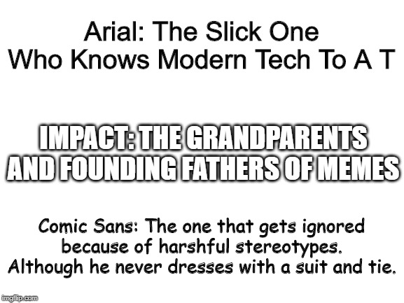 Now You Know A Bit More! | Arial: The Slick One Who Knows Modern Tech To A T; IMPACT: THE GRANDPARENTS AND FOUNDING FATHERS OF MEMES; Comic Sans: The one that gets ignored because of harshful stereotypes. Although he never dresses with a suit and tie. | image tagged in blank white template,memes | made w/ Imgflip meme maker