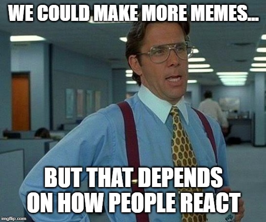 That Would Be Great Meme | WE COULD MAKE MORE MEMES... BUT THAT DEPENDS ON HOW PEOPLE REACT | image tagged in memes,that would be great | made w/ Imgflip meme maker