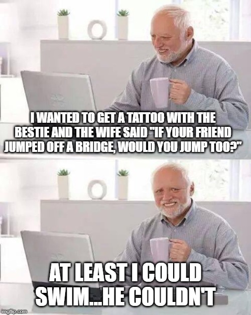 Drowning with Pain | I WANTED TO GET A TATTOO WITH THE BESTIE AND THE WIFE SAID "IF YOUR FRIEND JUMPED OFF A BRIDGE, WOULD YOU JUMP TOO?"; AT LEAST I COULD SWIM...HE COULDN'T | image tagged in memes,hide the pain harold | made w/ Imgflip meme maker