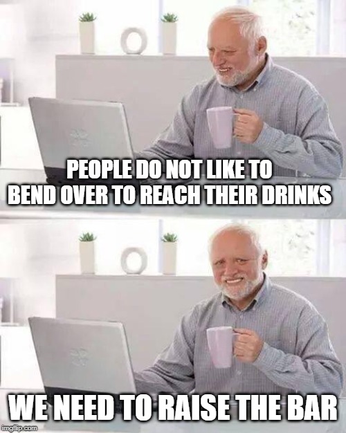 Hide the Pain Harold Meme | PEOPLE DO NOT LIKE TO BEND OVER TO REACH THEIR DRINKS; WE NEED TO RAISE THE BAR | image tagged in memes,hide the pain harold | made w/ Imgflip meme maker