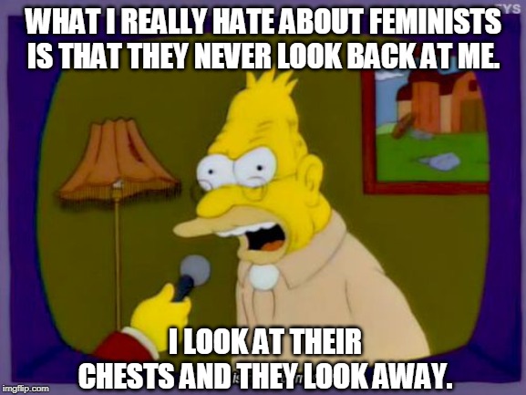 The real reason angry, impotent old farts hate AOC. | WHAT I REALLY HATE ABOUT FEMINISTS IS THAT THEY NEVER LOOK BACK AT ME. I LOOK AT THEIR CHESTS AND THEY LOOK AWAY. | image tagged in grandpa simpson interview,feminists,triggered feminist,old man,aoc | made w/ Imgflip meme maker