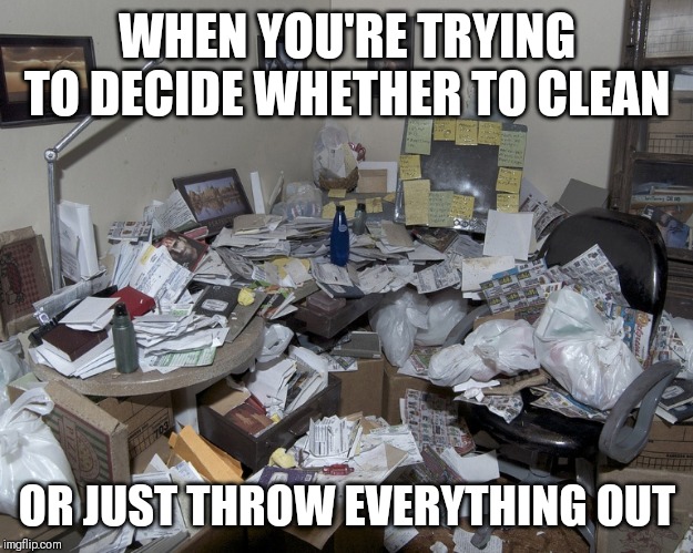 Dirty house | WHEN YOU'RE TRYING TO DECIDE WHETHER TO CLEAN; OR JUST THROW EVERYTHING OUT | image tagged in dirty house | made w/ Imgflip meme maker