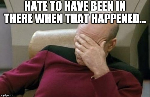 Captain Picard Facepalm Meme | HATE TO HAVE BEEN IN THERE WHEN THAT HAPPENED... | image tagged in memes,captain picard facepalm | made w/ Imgflip meme maker