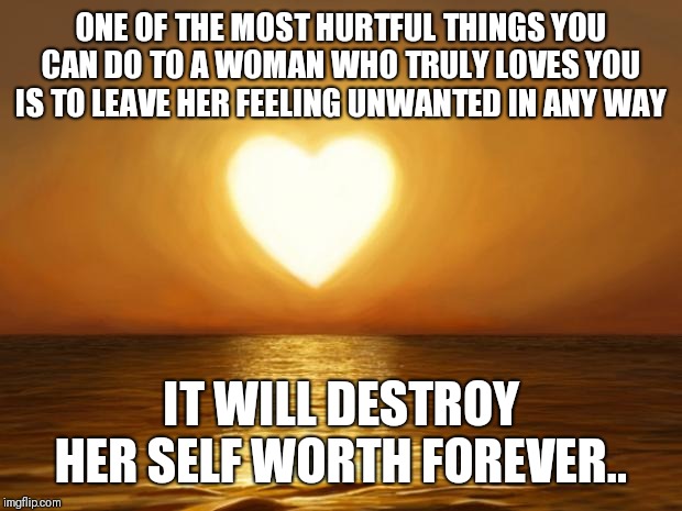 Love | ONE OF THE MOST HURTFUL THINGS YOU CAN DO TO A WOMAN WHO TRULY LOVES YOU IS TO LEAVE HER FEELING UNWANTED IN ANY WAY; IT WILL DESTROY HER SELF WORTH FOREVER.. | image tagged in love | made w/ Imgflip meme maker