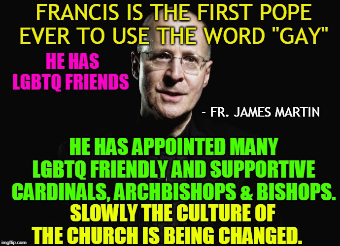 FRANCIS IS THE FIRST POPE EVER TO USE THE WORD "GAY"; HE HAS LGBTQ FRIENDS; - FR. JAMES MARTIN; HE HAS APPOINTED MANY LGBTQ FRIENDLY AND SUPPORTIVE CARDINALS, ARCHBISHOPS & BISHOPS. SLOWLY THE CULTURE OF THE CHURCH IS BEING CHANGED. | made w/ Imgflip meme maker