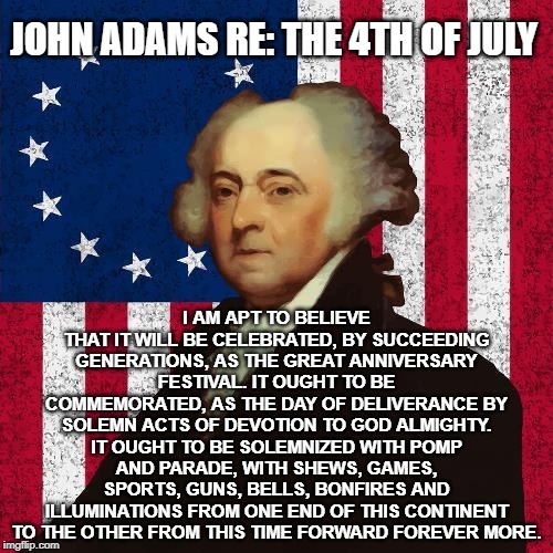 John Adams | JOHN ADAMS RE: THE 4TH OF JULY; I AM APT TO BELIEVE THAT IT WILL BE CELEBRATED, BY SUCCEEDING GENERATIONS, AS THE GREAT ANNIVERSARY FESTIVAL. IT OUGHT TO BE COMMEMORATED, AS THE DAY OF DELIVERANCE BY SOLEMN ACTS OF DEVOTION TO GOD ALMIGHTY. IT OUGHT TO BE SOLEMNIZED WITH POMP AND PARADE, WITH SHEWS, GAMES, SPORTS, GUNS, BELLS, BONFIRES AND ILLUMINATIONS FROM ONE END OF THIS CONTINENT TO THE OTHER FROM THIS TIME FORWARD FOREVER MORE. | image tagged in john adams | made w/ Imgflip meme maker